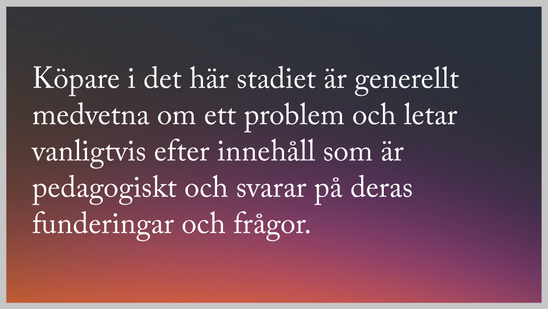 Köpare i det här stadiet är generellt medvetna om ett problem och letar vanligtvis efter innehåll som är pedagogiskt och svarar på deras frågor.